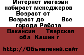 Интернет-магазин набирает менеджеров › Возраст от ­ 18 › Возраст до ­ 58 - Все города Работа » Вакансии   . Тверская обл.,Кашин г.